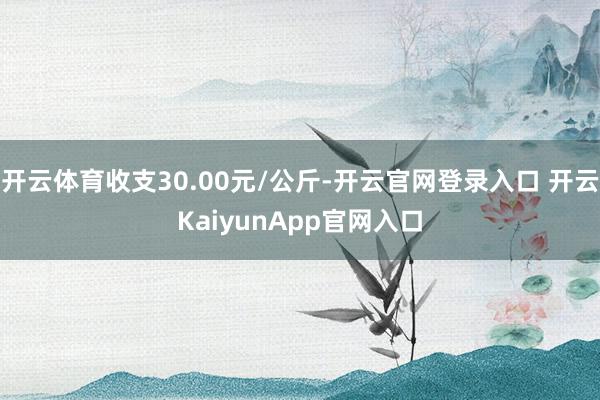 开云体育收支30.00元/公斤-开云官网登录入口 开云KaiyunApp官网入口