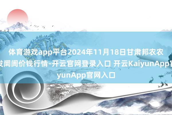 体育游戏app平台2024年11月18日甘肃邦农农产物批发阛阓价钱行情-开云官网登录入口 开云KaiyunApp官网入口